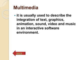 Multimedia
 it is usually used to describe the
integration of text, graphics,
animation, sound, video and music
in an interactive software
environment.
BACK
 