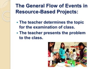 The General Flow of Events in
Resource-Based Projects:
 The teacher determines the topic
for the examination of class.
 The teacher presents the problem
to the class.
 