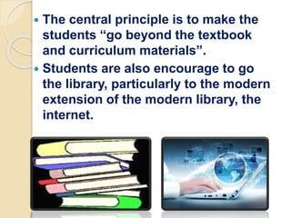  The central principle is to make the
students “go beyond the textbook
and curriculum materials”.
 Students are also encourage to go
the library, particularly to the modern
extension of the modern library, the
internet.
 
