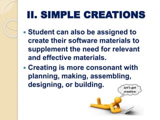II. SIMPLE CREATIONS
 Student can also be assigned to
create their software materials to
supplement the need for relevant
and effective materials.
 Creating is more consonant with
planning, making, assembling,
designing, or building.
 