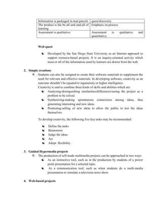 Information is packaged in neat parcels quest/discovery
           The product is the be-all and end-all of Emphasis on process
           learning
           Assessment is qualitative                Assessment     is   qualitative     and
                                                    quantitative.


           Web quest

                 Developed by the San Diego State University as an Internet approach to
                  support resource-based projects. It is an inquiry-oriented activity which
                  most or all of the information used by learners are drawn from the web.

2. Simple creations
      Students can also be assigned to create their software materials to supplement the
         need for relevant and effective materials. In developing software, creativity as an
         outcome shouldn’t be equated to ingenuinity or higher intelligence.
         Creativity is said to combine three kinds of skills and abilities which are:
             Analyzing-distinguishing similarities/differences/seeing the project as a
                 problem to be solved.
             Synthesizing-making spontaneous connections among ideas, thus
                 generating interesting and new ideas.
             Promoting-selling of new ideas to allow the public to test the ideas
                 themselves.

           To develop creativity, the following five key tasks may be recommended:

                 Define the tasks
                 Brainstorm
                 Judge the ideas
                 Act
                 Adopt flexibility

3. Guided Hypermedia projects
      The production of self-made multimedia projects can be approached in two ways:
            As an instructive tool, such as in the production by students of a power
               point presentation for a selected topic.
            As a communication tool, such as when students do a multi-media
               presentation to simulate a television news show.

4. Web-based projects
 