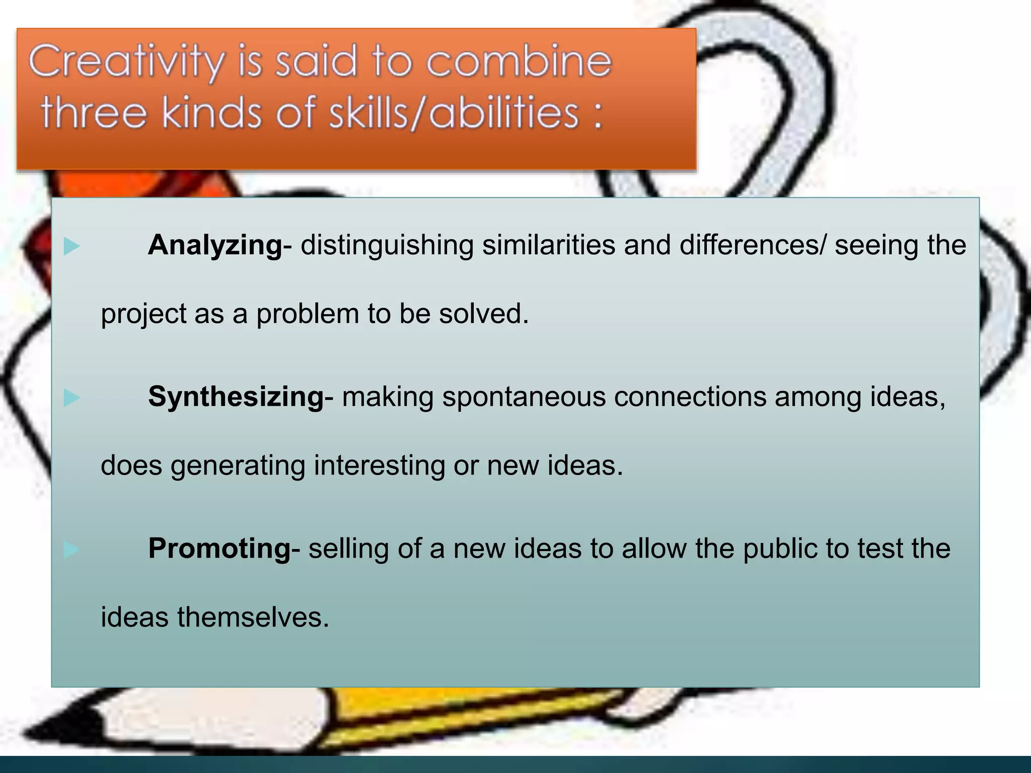  Analyzing- distinguishing similarities and differences/ seeing the
project as a problem to be solved.
 Synthesizing- making spontaneous connections among ideas,
does generating interesting or new ideas.
 Promoting- selling of a new ideas to allow the public to test the
ideas themselves.
 