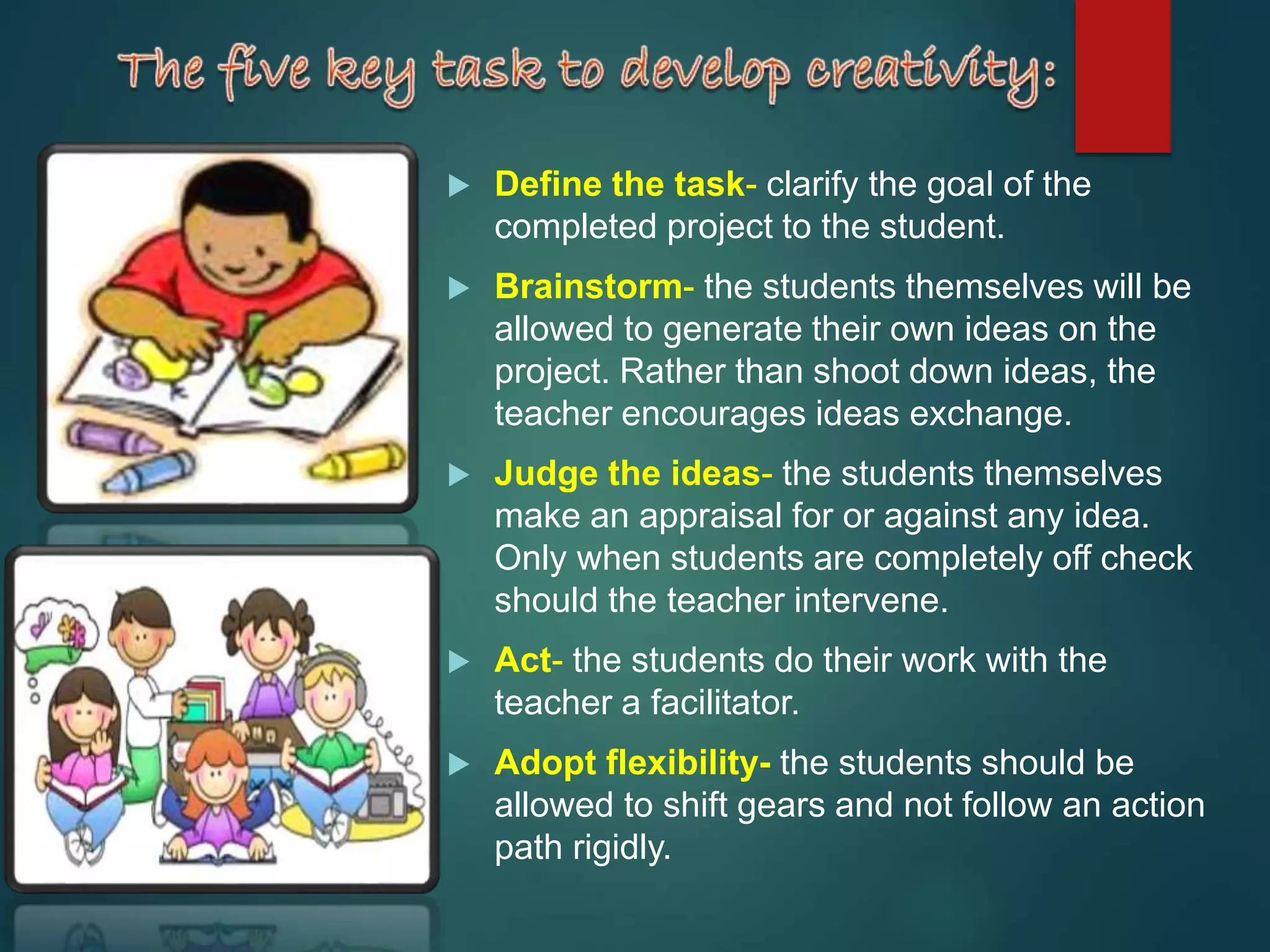  Define the task- clarify the goal of the
completed project to the student.
 Brainstorm- the students themselves will be
allowed to generate their own ideas on the
project. Rather than shoot down ideas, the
teacher encourages ideas exchange.
 Judge the ideas- the students themselves
make an appraisal for or against any idea.
Only when students are completely off check
should the teacher intervene.
 Act- the students do their work with the
teacher a facilitator.
 Adopt flexibility- the students should be
allowed to shift gears and not follow an action
path rigidly.
 