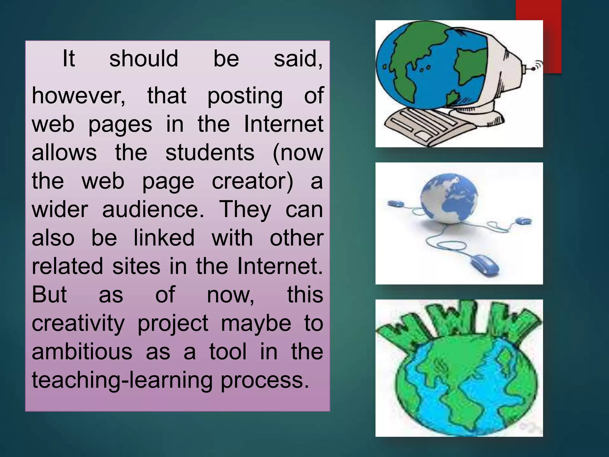 It should be said,
however, that posting of
web pages in the Internet
allows the students (now
the web page creator) a
wider audience. They can
also be linked with other
related sites in the Internet.
But as of now, this
creativity project maybe to
ambitious as a tool in the
teaching-learning process.
 