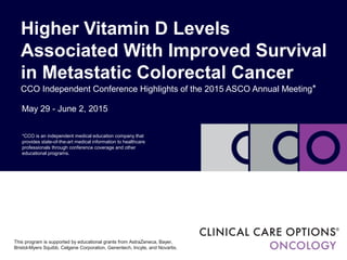 May 29 - June 2, 2015
Higher Vitamin D Levels
Associated With Improved Survival
in Metastatic Colorectal Cancer
CCO Independent Conference Highlights of the 2015 ASCO Annual Meeting*
*CCO is an independent medical education company that
provides state-of-the-art medical information to healthcare
professionals through conference coverage and other
educational programs.
This program is supported by educational grants from AstraZeneca, Bayer,
Bristol-Myers Squibb, Celgene Corporation, Genentech, Incyte, and Novartis.
 