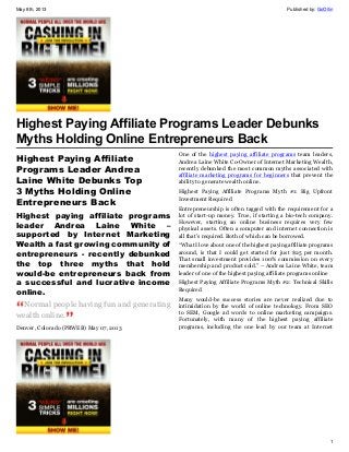 May 8th, 2013 Published by: GoOllin
1
Highest Paying Affiliate Programs Leader Debunks
Myths Holding Online Entrepreneurs Back
Highest Paying Affiliate
Programs Leader Andrea
Laine White Debunks Top
3 Myths Holding Online
Entrepreneurs Back
Highest paying affiliate programs
leader Andrea Laine White –
supported by Internet Marketing
Wealth a fast growing community of
entrepreneurs - recently debunked
the top three myths that hold
would-be entrepreneurs back from
a successful and lucrative income
online.
Normal people having fun and generating
wealth online.
Denver, Colorado (PRWEB) May 07, 2013
One of the highest paying affiliate programs team leaders,
Andrea Laine White Co-Owner of Internet Marketing Wealth,
recently debunked the most common myths associated with
affiliate marketing programs for beginners that prevent the
ability to generate wealth online.
Highest Paying Affiliate Programs Myth #1: Big Upfront
Investment Required
Entrepreneurship is often tagged with the requirement for a
lot of start-up money. True, if starting a bio-tech company.
However, starting an online business requires very few
physical assets. Often a computer and internet connection is
all that’s required. Both of which can be borrowed.
“What I love about one of the highest paying affiliate programs
around, is that I could get started for just $25 per month.
That small investment provides 100% commission on every
membership and product sold.” – Andrea Laine White, team
leader of one of the highest paying affiliate programs online
Highest Paying Affiliate Programs Myth #2: Technical Skills
Required
Many would-be success stories are never realized due to
intimidation by the world of online technology. From SEO
to SEM, Google ad words to online marketing campaigns.
Fortunately, with many of the highest paying affiliate
programs, including the one lead by our team at Internet
 