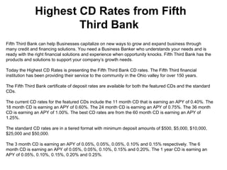 Highest CD Rates from Fifth Third Bank  Fifth Third Bank can help Businesses capitalize on new ways to grow and expand business through many credit and financing solutions. You need a Business Banker who understands your needs and is ready with the right financial solutions and experience when opportunity knocks. Fifth Third Bank has the products and solutions to support your company’s growth needs. Today the Highest CD Rates is presenting the Fifth Third Bank CD rates. The Fifth Third financial institution has been providing their service to the community in the Ohio valley for over 150 years. The Fifth Third Bank certificate of deposit rates are available for both the featured CDs and the standard CDs. The current CD rates for the featured CDs include the 11 month CD that is earning an APY of 0.40%. The 18 month CD is earning an APY of 0.60%. The 24 month CD is earning an APY of 0.75%. The 36 month CD is earning an APY of 1.00%. The best CD rates are from the 60 month CD is earning an APY of 1.25%. The standard CD rates are in a tiered format with minimum deposit amounts of $500, $5,000, $10,000, $25,000 and $50,000. The 3 month CD is earning an APY of 0.05%, 0.05%, 0.05%, 0.10% and 0.15% respectively. The 6 month CD is earning an APY of 0.05%, 0.05%, 0.10%, 0.15% and 0.20%. The 1 year CD is earning an APY of 0.05%, 0.10%, 0.15%, 0.20% and 0.25%.  