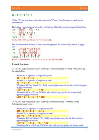 BASIC MATH 2013-07-21
HASSAN KHALIIF 3
72 = 2 * 2 * 2 * 3 * 3
All the "2"s are now above each other, as are the "3"s etc. This allows us to match up the
prime factors.
The highest common factor is found by multiplying all the factors which appear in both lists:
So the HCF of 60 and 72 is 2 × 2 × 3 which is 12.
The lowest common multiple is found by multiplying all the factors which appear in either
list:
So the LCM of 60 and 72 is 2 × 2 × 2 × 3 × 3 × 5 which is 360.
Example Questions
(a) Find the highest common factor and lowest common multiple of 50 and 70 by following
the steps below:
What is 50 as a product of its prime factors?
What is 70 as a product of its prime factors?
What is the HCF of 50 and 70? (find it by multiplying together the factors which appear
in both lists above)
What is the LCM of 50 and 70? (find it by multiplying together the factors which
appear in either list above)
(b) Find the highest common factor and lowest common multiple of 900 and 270 by
following the steps below:
What is 900 as a product of its prime factors?
What is 270 as a product of its prime factors?
What is the HCF of 900 and 270? (find it by multiplying together the factors which
appear in both lists above)
What is the LCM of 900 and 270? (find it by multiplying together the factors which
 