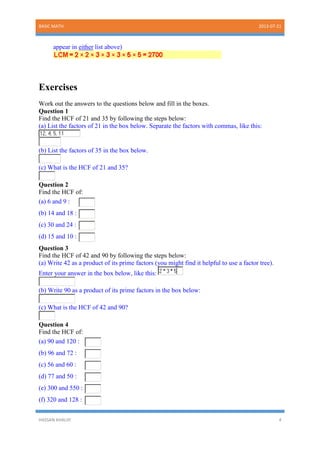BASIC MATH 2013-07-21
HASSAN KHALIIF 4
appear in either list above)
Exercises
Work out the answers to the questions below and fill in the boxes.
Question 1
Find the HCF of 21 and 35 by following the steps below:
(a) List the factors of 21 in the box below. Separate the factors with commas, like this:
(b) List the factors of 35 in the box below.
(c) What is the HCF of 21 and 35?
Question 2
Find the HCF of:
(a) 6 and 9 :
(b) 14 and 18 :
(c) 30 and 24 :
(d) 15 and 10 :
Question 3
Find the HCF of 42 and 90 by following the steps below:
(a) Write 42 as a product of its prime factors (you might find it helpful to use a factor tree).
Enter your answer in the box below, like this:
(b) Write 90 as a product of its prime factors in the box below:
(c) What is the HCF of 42 and 90?
Question 4
Find the HCF of:
(a) 90 and 120 :
(b) 96 and 72 :
(c) 56 and 60 :
(d) 77 and 50 :
(e) 300 and 550 :
(f) 320 and 128 :
 