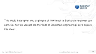 Copyright © Blockchain Council www.blockchain-council.org
This would have given you a glimpse of how much a Blockchain engineer can
earn. So, how do you get into the world of Blockchain engineering? Let’s explore
this ahead.
11
 
