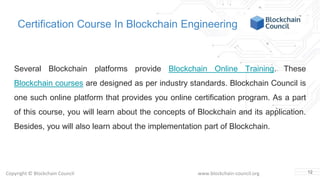 Copyright © Blockchain Council www.blockchain-council.org
Certification Course In Blockchain Engineering
Several Blockchain platforms provide Blockchain Online Training. These
Blockchain courses are designed as per industry standards. Blockchain Council is
one such online platform that provides you online certification program. As a part
of this course, you will learn about the concepts of Blockchain and its application.
Besides, you will also learn about the implementation part of Blockchain.
12
 