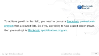Copyright © Blockchain Council www.blockchain-council.org
To achieve growth in this field, you need to pursue a Blockchain professionals
program from a reputed field. So, if you are willing to have a good career growth,
then you must opt for Blockchain specializations program.
14
 