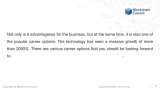 Copyright © Blockchain Council www.blockchain-council.org
Not only is it advantageous for the business, but at the same time, it is also one of
the popular career options. The technology has seen a massive growth of more
than 2000%. There are various career options that you should be looking forward
to :
3
 