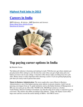 Highest Paid Jobs In 2013
Careers in India
2537 Followers - 8 Articles - 1107 Questions and Answers
Home About News Articles Events
Questions & Answers
Top paying career options in India
by Manisha Verma
The Indian job industry is booming and making its mark. With the new age where students get
pre-placement offers setting in, now the time has come whey you get a high salary job even
before you move out of your college. A lucrative offer always make you thing twice for a job
offer. Money factor is really important while choosing a career. If you are getting high paying
jobs then you surely want to pursue that career.
Master in Business Administration: The most sought after course Master in Business
Administration is one of the highest paying career options in present situation. And if you are
pursuing your degree from an 'A' grade institution such as the Indian Institute of Management, or
IBS you can easily get an offer of Rs 750,000 to Rs. 800,000 per annum as a fresher.
Varde Pandse, Director Cerebrus Consultants says that the entry-level salary is expected to go up
even more. The salaries also differ according to the industry. "Today, the finance sector offers
huge sums and has crossed the earlier darling of MBAs - the FMCG sector."
 
