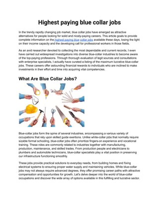 Highest paying blue collar jobs
In the trendy rapidly changing job market, blue collar jobs have emerged as attractive
alternatives for people looking for solid and nicely-paying careers. This article goals to provide
complete information on the highest paying blue collar jobs available these days, losing the light
on their income capacity and the developing call for professional workers in those fields.
As an avid researcher devoted to collecting the most dependable and current records, I even
have carried out widespread investigations into diverse blue-collar industries to become aware
of the top-paying professions. Through thorough evaluation of legit sources and consultations
with enterprise specialists, I actually have curated a listing of the maximum lucrative blue-collar
jobs. These careers offer astounding financial rewards to individuals who are inclined to make
investments in their effort and time into acquiring vital competencies.
What Are Blue Collar Jobs?
Blue-collar jobs form the spine of several industries, encompassing a various variety of
occupations that rely upon skilled guide exertions. Unlike white-collar jobs that normally require
sizable formal schooling, blue-collar jobs often prioritize fingers-on experience and vocational
training. These roles are commonly related to industries together with manufacturing,
production, maintenance, and skilled trades. From production people and electricians to
plumbers and automobile technicians, blue-collar specialists play a vital position in preserving
our infrastructure functioning smoothly.
These jobs provide practical solutions to everyday needs, from building homes and fixing
electrical systems to ensuring proper water supply and maintaining vehicles. While blue-collar
jobs may not always require advanced degrees, they offer promising career paths with attractive
compensation and opportunities for growth. Let's delve deeper into the world of blue-collar
occupations and discover the wide array of options available in this fulfilling and lucrative sector.
 