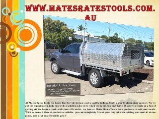 Free Powerpoint Templates
Page 1
Free Powerpoint Templates
At Mates Rates Tools, we know that for ute storage and security, nothing beats a sturdy aluminium canopy. We’ve
got the experience to help you with a solution catered to whatever needs you may have. If you’re a tradie or a fan of
getting off the beaten track with your off-roader, we here at Mates Rates Tools have products to suit your needs.
With so many different products available, you can completely fit out your tray with everything you need all at one
place, and all at an affordable price!
www.matesratestools.com.
au
 