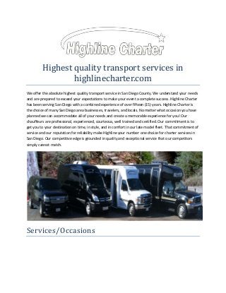 Highest quality transport services in
highlinecharter.com
We offer the absolute highest quality transport service in San Diego County. We understand your needs
and are prepared to exceed your expectations to make your event a complete success. Highline Charter
has been serving San Diego with a combined experience of over fifteen (15) years. Highline Charter is
the choice of many San Diego area businesses, travelers, and locals. No matter what occasion you have
planned we can accommodate all of your needs and create a memorable experience for you! Our
chauffeurs are professional, experienced, courteous, well trained and certified. Our commitment is to
get you to your destination on time, in style, and in comfort in our late model fleet. That commitment of
service and our reputation for reliability make Highline your number one choice for charter services in
San Diego. Our competitive edge is grounded in quality and exceptional service that our competitors
simply cannot match.

Services/Occasions

 