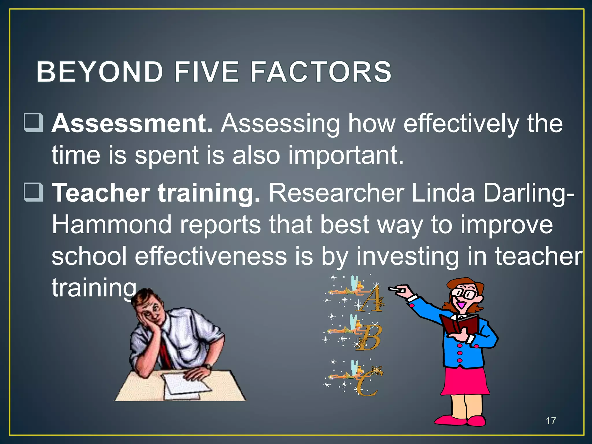  Assessment. Assessing how effectively the
time is spent is also important.
 Teacher training. Researcher Linda Darling-
Hammond reports that best way to improve
school effectiveness is by investing in teacher
training.
17
 