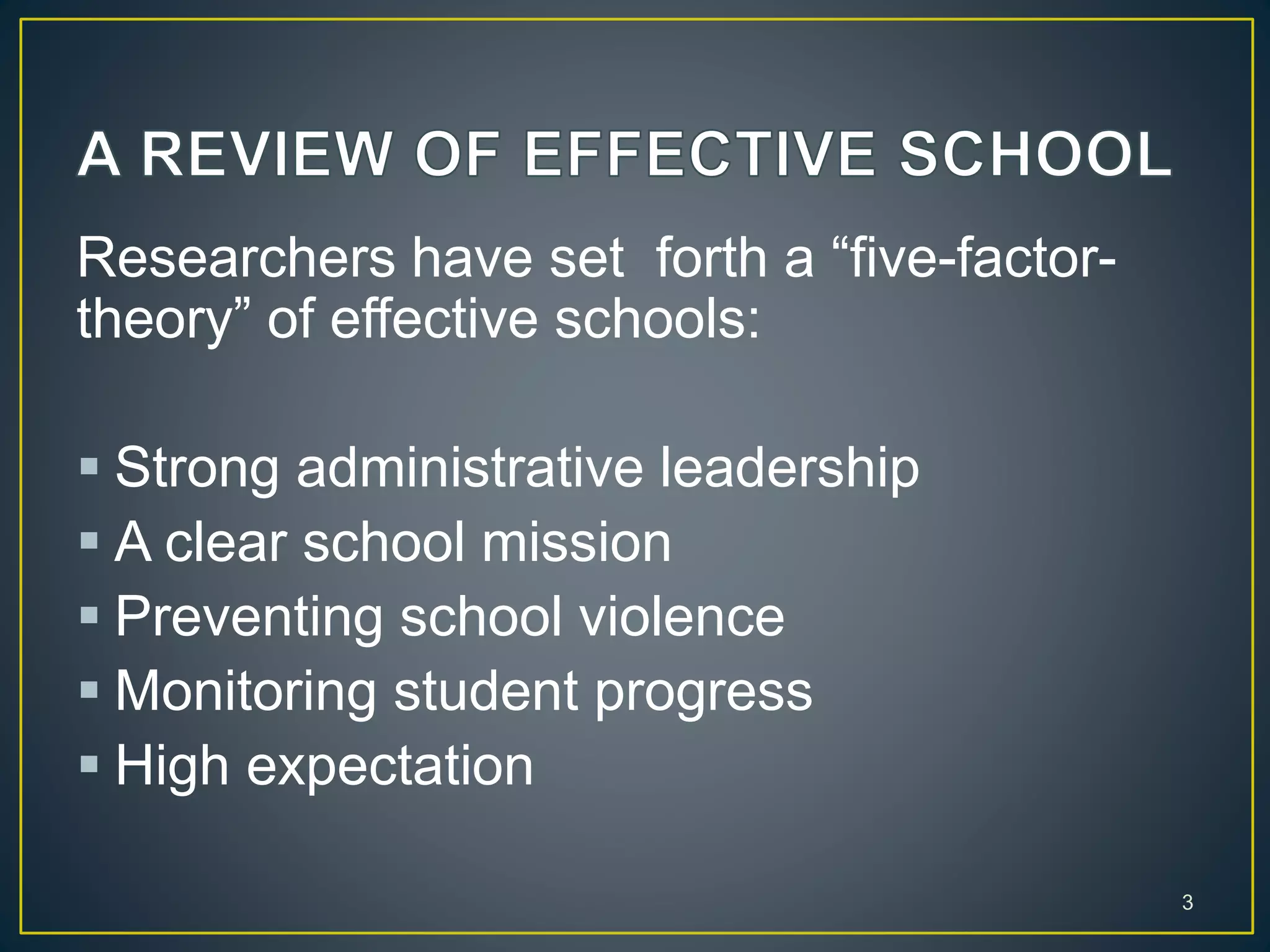 Researchers have set forth a “five-factor-
theory” of effective schools:
 Strong administrative leadership
 A clear school mission
 Preventing school violence
 Monitoring student progress
 High expectation
3
 