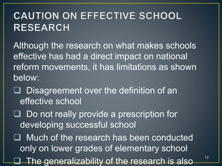 Although the research on what makes schools
effective has had a direct impact on national
reform movements, it has limitations as shown
below:
 Disagreement over the definition of an
effective school
 Do not really provide a prescription for
developing successful school
 Much of the research has been conducted
only on lower grades of elementary school
 The generalizability of the research is also
12
 