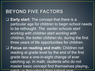  Early start: The concept that there is a
particular age for children to begin school needs
to be rethought. The earlier schools start
working with children start working with
children, the better children do, during the first
three years of life opportunities for children.
 Focus on reading and math: Children not
reading at grade level by the end of the first
grade face a one-in-eight change of ever
catching up. In math, students who do not
master basic concept find themselves playing14
 
