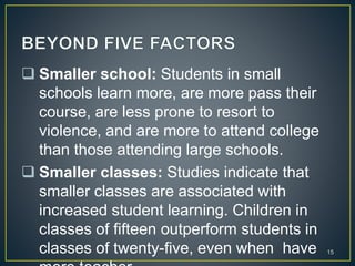  Smaller school: Students in small
schools learn more, are more pass their
course, are less prone to resort to
violence, and are more to attend college
than those attending large schools.
 Smaller classes: Studies indicate that
smaller classes are associated with
increased student learning. Children in
classes of fifteen outperform students in
classes of twenty-five, even when have 15
 