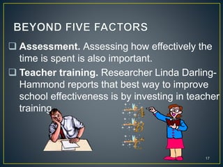  Assessment. Assessing how effectively the
time is spent is also important.
 Teacher training. Researcher Linda Darling-
Hammond reports that best way to improve
school effectiveness is by investing in teacher
training.
17
 