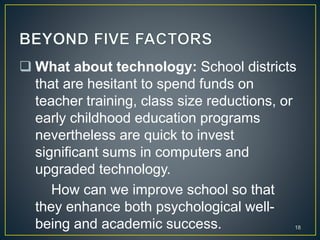  What about technology: School districts
that are hesitant to spend funds on
teacher training, class size reductions, or
early childhood education programs
nevertheless are quick to invest
significant sums in computers and
upgraded technology.
How can we improve school so that
they enhance both psychological well-
being and academic success. 18
 