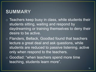 o Teachers keep busy in class, while students their
students sitting, waiting and respond by
daydreaming or training themselves to deny their
desire to be active.
o Flanders, Bellack, Goodlad found that teachers
lecture a great deal and ask questions, while
students are reduced to passive listening, active
only when respond to the teachers.
o Goodlad: “when teachers spend more time
teaching, students learn more”.
19
 