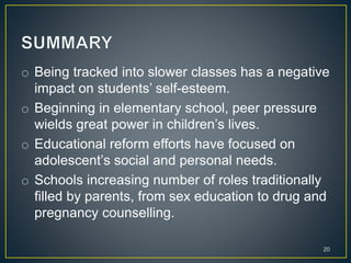 o Being tracked into slower classes has a negative
impact on students’ self-esteem.
o Beginning in elementary school, peer pressure
wields great power in children’s lives.
o Educational reform efforts have focused on
adolescent’s social and personal needs.
o Schools increasing number of roles traditionally
filled by parents, from sex education to drug and
pregnancy counselling.
20
 
