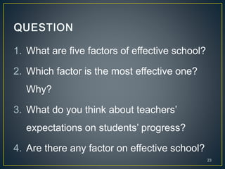 1. What are five factors of effective school?
2. Which factor is the most effective one?
Why?
3. What do you think about teachers’
expectations on students’ progress?
4. Are there any factor on effective school?
23
 