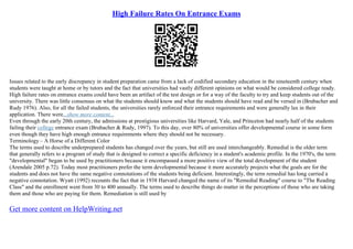 High Failure Rates On Entrance Exams
Issues related to the early discrepancy in student preparation came from a lack of codified secondary education in the nineteenth century when
students were taught at home or by tutors and the fact that universities had vastly different opinions on what would be considered college ready.
High failure rates on entrance exams could have been an artifact of the test design or for a way of the faculty to try and keep students out of the
university. There was little consensus on what the students should know and what the students should have read and be versed in (Brubacher and
Rudy 1976). Also, for all the failed students, the universities rarely enforced their entrance requirements and were generally lax in their
application. There were...show more content...
Even through the early 20th century, the admissions at prestigious universities like Harvard, Yale, and Princeton had nearly half of the students
failing their college entrance exam (Brubacher & Rudy, 1997). To this day, over 80% of universities offer developmental course in some form
even though they have high enough entrance requirements where they should not be necessary.
Terminology – A Horse of a Different Color
The terms used to describe underprepared students has changed over the years, but still are used interchangeably. Remedial is the older term
that generally refers to a program of study that is designed to correct a specific deficiency in a student's academic profile. In the 1970's, the term
"developmental" began to be used by practitioners because it encompassed a more positive view of the total development of the student
(Arendale 2005 p.72). Today most practitioners prefer the term developmental because it more accurately projects what the goals are for the
students and does not have the same negative connotations of the students being deficient. Interestingly, the term remedial has long carried a
negative connotation. Wyatt (1992) recounts the fact that in 1938 Harvard changed the name of its "Remedial Reading" course to "The Reading
Class" and the enrollment went from 30 to 400 annually. The terms used to describe things do matter in the perceptions of those who are taking
them and those who are paying for them. Remediation is still used by
Get more content on HelpWriting.net
 