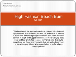 Jacki Rainer Rainer67j@mail.uri.edu  High Fashion Beach BumFall 2007 This beachwear line incorporates simple designs complimented by distressed, eclectic fabrics such as silk and suede to produce a whole new feel about going to the beach. This line is meant to be worn in rough and rugged conditions, no more worrying about wear and tear on clothes because for the first time its okay to rough them up. A new and improved style allows the beach bum to enjoy high end fabrics, who says silk has to be for a fancy evening dress? 