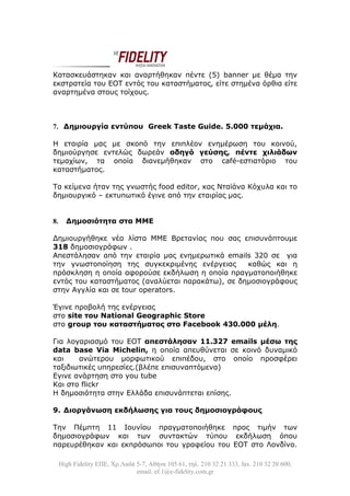 Κατασκευάστηκαν και αναρτήθηκαν πέντε (5) banner με θέμα την
εκστρατεία του ΕΟΤ εντός του καταστήματος, είτε στημένα όρθια είτε
αναρτημένα στους τοίχους.



7. Δημιουργία εντύπου Greek Taste Guide. 5.000 τεμάχια.

H εταιρία μας με σκοπό την επιπλέον ενημέρωση του κοινού,
δημιούργησε εντελώς δωρεάν οδηγό γεύσης, πέντε χιλιάδων
τεμαχίων, τα οποία διανεμήθηκαν στο café-εστιατόριο του
καταστήματος.

Τα κείμενα ήταν της γνωστής food editor, κας Νταϊάνα Κόχυλα και το
δημιουργικό – εκτυπωτικό έγινε από την εταιρίας μας.


8.     Δημοσιότητα στα ΜΜΕ

Δημιουργήθηκε νέα λίστα MME Βρετανίας που σας επισυνάπτουμε
318 δημοσιογράφων .
Απεστάλησαν από την εταιρία μας ενημερωτικά emails 320 σε για
την γνωστοποίηση της συγκεκριμένης ενέργειας      καθώς και η
πρόσκληση η οποία αφορούσε εκδήλωση η οποία πραγματοποιήθηκε
εντός του καταστήματος (αναλύεται παρακάτω), σε δημοσιογράφους
στην Αγγλία και σε tour operators.

Έγινε προβολή της ενέργειας
στο site του National Geographic Store
στο group του καταστήματος στο Facebook 430.000 μέλη.

Για λογαριασμό του ΕΟΤ απεστάλησαν 11.327 emails μέσω της
data base Via Michelin, η οποία απευθύνεται σε κοινό δυναμικό
και    ανώτερου μορφωτικού επιπέδου, στο οποίο προσφέρει
ταξιδιωτικές υπηρεσίες.(βλέπε επισυναπτόμενα)
Eγινε ανάρτηση στο you tube
Και στο flickr
Η δημοσιότητα στην Ελλάδα επισυνάπτεται επίσης.

9. Διοργάνωση εκδήλωσης για τους δημοσιογράφους

Την Πέμπτη 11 Ιουνίου πραγματοποιήθηκε προς τιμήν των
δημοσιογράφων και των συντακτών τύπου εκδήλωση όπου
παρευρέθηκαν και εκπρόσωποι του γραφείου του ΕΟΤ στο Λονδίνο.

     High Fidelity ΕΠΕ, Χρ.Λαδά 5-7, Αθήνα 105 61, τηλ. 210 32 21 333, fax. 210 32 20 600,
                                email. ef.1@e-fidelity.com.gr
 