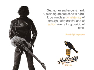 Getting an audience is hard.
Sustaining an audience is hard.
It demands a consistency of
thought, of purpose, and of
action over a long period of
time.
Bruce Springsteen
 