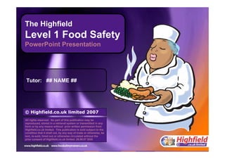 The UK’s leading supplier of food safety and health and safety training materials and training
Pause Prev Next
1 Menu
The Highfield
Level 1 Food Safety
PowerPoint Presentation
© Highfield.co.uk limited 2007
All rights reserved. No part of this publication may be
reproduced, stored in a retrieval system or transmitted in any
form or by any means without prior written permission from
Highfield.co.uk limited. This publication is sold subject to the
condition that it shall not, by any way of trade or otherwise, be
lent, re-sold, hired out or otherwise circulated without the
prior consent of Highfield.co.uk limited. 28.08.07 SGS
Tutor: ## NAME ##
 