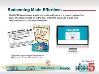 Redeeming Made Effortless
The HIGH 5 cards have a redemption site address and a reward code on the
back. The recipient logs on to the site, enters the code and makes their
selection from the pre-determined level.




 Digital rewards may be redeemed immediately; non-
 digital rewards will require a 2 week delivery time.
 