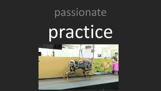 The word practice has a slightly different definition than most people think. It’s not just swinging a baseball bat in the backyard - it’s about a concerted effort to improve. What that means to software engineer is “show me the stuff you’re working on in your free time”. Tell me the story
about the weekend you stayed up 36 hours to figure something out. If you’re not working on some kind of moonshot, then you’re not challenging yourself.
GIF is the MIT mechanical cheetah jumping over obstacles with only about 1 meter in which to figure out what to do.
passionate
practice
 
