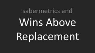 In baseball there is a Sabermetric statistic called WAR. WAR
stands for Wins Above Replacement. What it attempts to
measure is how many wins that player personally added as
compared to a “replacement” player.
sabermetrics and
Wins Above
Replacement
 