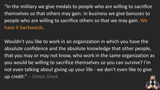 How do we get to that podium of success? It starts with
knowing yourself and knowing where you’ll thrive.
“In the military we give medals to people who are willing to sacrifice
themselves so that others may gain. In business we give bonuses to
people who are willing to sacrifice others so that we may gain. We
have it backwards.
Wouldn't you like to work in an organization in which you have the
absolute confidence and the absolute knowledge that other people,
that you may or may not know, who work in the same organization as
you would be willing to sacrifice themselves so you can survive? I'm
not even talking about giving up your life - we don't even like to give
up credit.” – Simon Sinek
 