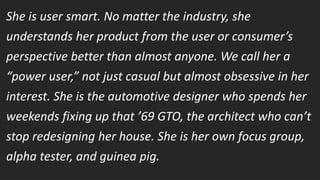 She is user smart. No matter the industry, she
understands her product from the user or consumer’s
perspective better than almost anyone. We call her a
“power user,” not just casual but almost obsessive in her
interest. She is the automotive designer who spends her
weekends fixing up that ’69 GTO, the architect who can’t
stop redesigning her house. She is her own focus group,
alpha tester, and guinea pig.
Smart Creatives don’t keep quiet when they disagree, they get bored easily, they’re multi-dimensional, combining technical
know-how with business acumen.
 