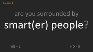 are you surrounded by
smart(er) people?
Question 2
YES = 1 NO = 0
 