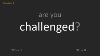 are you
challenged?
Question 3
YES = 1 NO = 0
 
