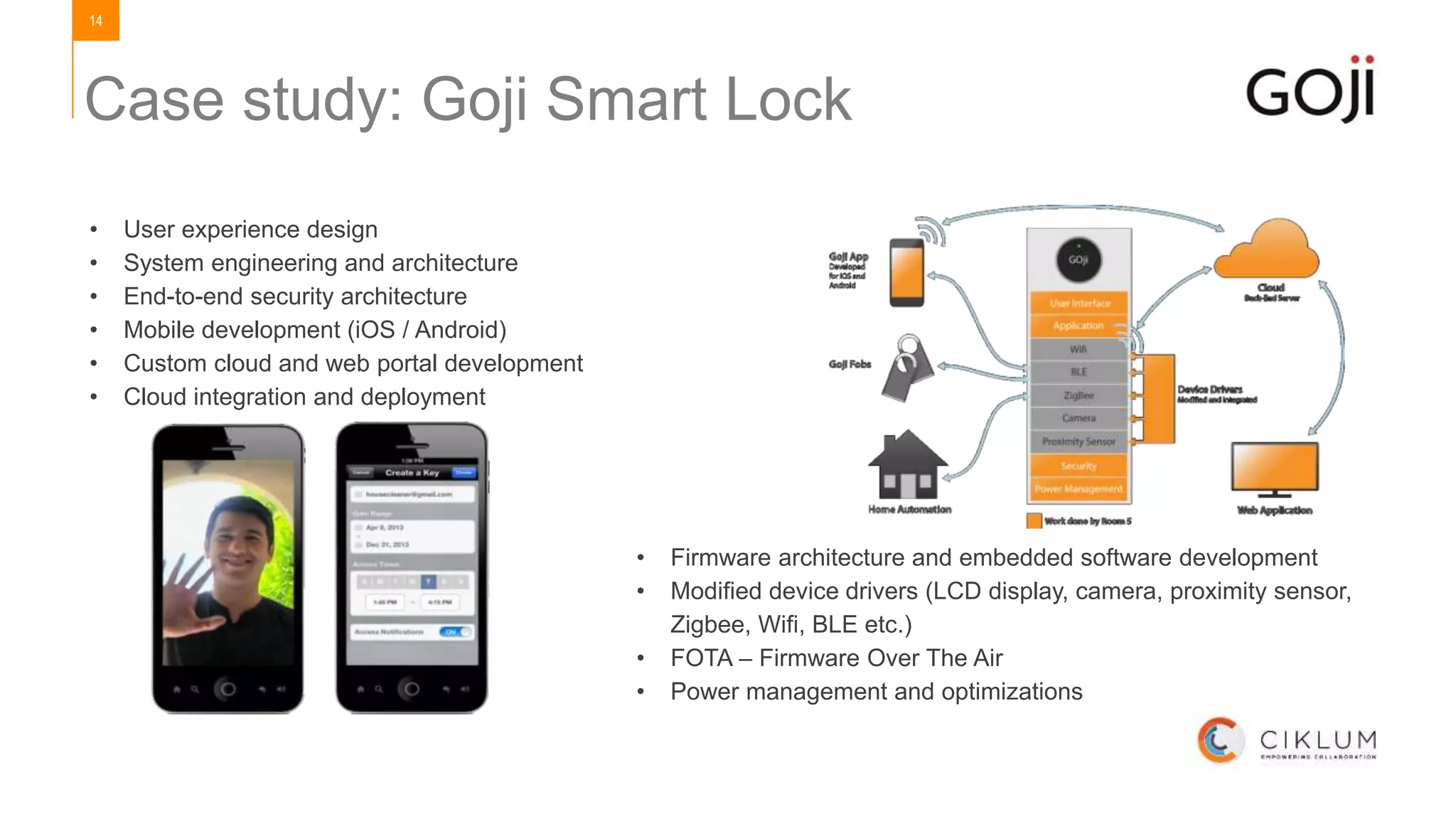 14
• User experience design
• System engineering and architecture
• End-to-end security architecture
• Mobile development (iOS / Android)
• Custom cloud and web portal development
• Cloud integration and deployment
• Firmware architecture and embedded software development
• Modified device drivers (LCD display, camera, proximity sensor,
Zigbee, Wifi, BLE etc.)
• FOTA – Firmware Over The Air
• Power management and optimizations
Case study: Goji Smart Lock
 