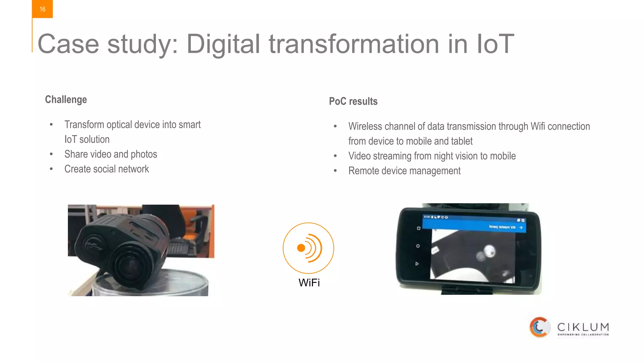 16
Case study: Digital transformation in IoT
PoC results
• Wireless channel of data transmission through Wifi connection
from device to mobile and tablet
• Video streaming from night vision to mobile
• Remote device management
WiFi
Challenge
• Transform optical device into smart
IoT solution
• Share video and photos
• Create social network
 