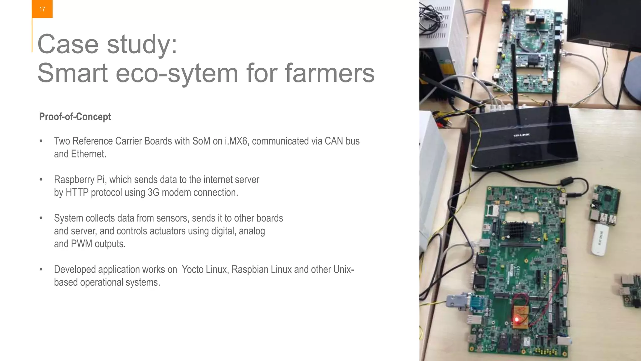 17
Case study:
Smart eco-sytem for farmers
Proof-of-Concept
• Two Reference Carrier Boards with SoM on i.MX6, communicated via CAN bus
and Ethernet.
• Raspberry Pi, which sends data to the internet server
by HTTP protocol using 3G modem connection.
• System collects data from sensors, sends it to other boards
and server, and controls actuators using digital, analog
and PWM outputs.
• Developed application works on Yocto Linux, Raspbian Linux and other Unix-
based operational systems.
 