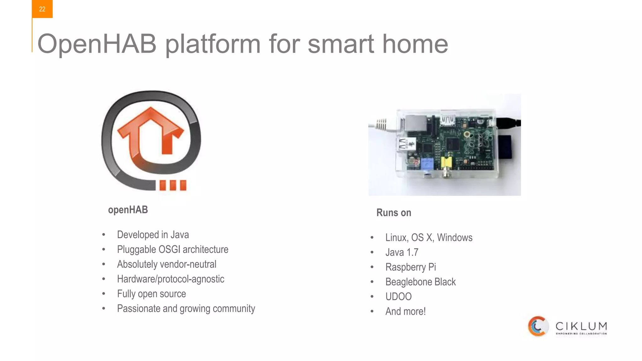 22
OpenHAB platform for smart home
openHAB
• Developed in Java
• Pluggable OSGI architecture
• Absolutely vendor-neutral
• Hardware/protocol-agnostic
• Fully open source
• Passionate and growing community
Runs on
• Linux, OS X, Windows
• Java 1.7
• Raspberry Pi
• Beaglebone Black
• UDOO
• And more!
 