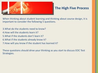 When thinking about student learning and thinking about course design, it is important to consider the following 5 questions. What do the students need to know? How will the students learn it? What if the students don’t learn it? What if the students already know it? How will you know if the student has learned it? These questions should drive your thinking as you start to discuss EOC Test Strategies. The High Five Process 