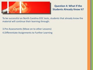 To be successful on North Carolina EOC tests, students that already know the material will continue their learning through: Pre-Assessments (Move on to other Lessons) Differentiate Assignments to Further Learning Question 4: What If the Students Already Know It? 
