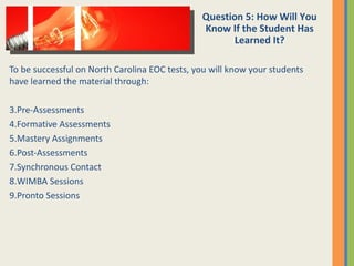 To be successful on North Carolina EOC tests, you will know your students have learned the material through: Pre-Assessments Formative Assessments Mastery Assignments Post-Assessments Synchronous Contact WIMBA Sessions Pronto Sessions Question 5: How Will You Know If the Student Has Learned It? 